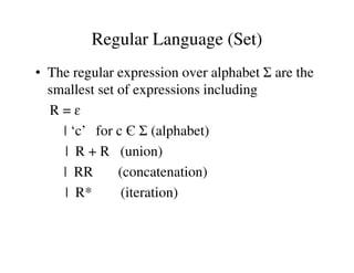 Regular Language (Set)
• The regular expression over alphabet Σ are the
smallest set of expressions including
R = ɛ
| ‘c’ for c Є Σ (alphabet)| ‘c’ for c Є Σ (alphabet)
| R + R (union)
| RR (concatenation)
| R* (iteration)
 