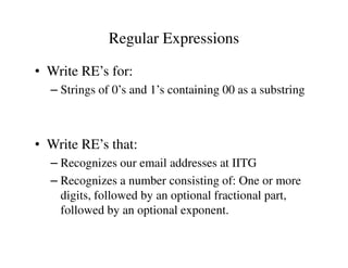 • Write RE’s for:
– Strings of 0’s and 1’s containing 00 as a substring
Regular Expressions
• Write RE’s that:
– Recognizes our email addresses at IITG
– Recognizes a number consisting of: One or more
digits, followed by an optional fractional part,
followed by an optional exponent.
 