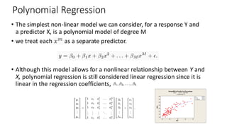 Polynomial Regression
• The simplest non-linear model we can consider, for a response Y and
a predictor X, is a polynomial model of degree M
• we treat each as a separate predictor.
• Although this model allows for a nonlinear relationship between Y and
X, polynomial regression is still considered linear regression since it is
linear in the regression coefficients,
 