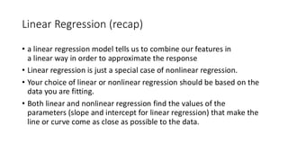 Linear Regression (recap)
• a linear regression model tells us to combine our features in
a linear way in order to approximate the response
• Linear regression is just a special case of nonlinear regression.
• Your choice of linear or nonlinear regression should be based on the
data you are fitting.
• Both linear and nonlinear regression find the values of the
parameters (slope and intercept for linear regression) that make the
line or curve come as close as possible to the data.
 