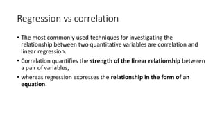 Regression vs correlation
• The most commonly used techniques for investigating the
relationship between two quantitative variables are correlation and
linear regression.
• Correlation quantifies the strength of the linear relationship between
a pair of variables,
• whereas regression expresses the relationship in the form of an
equation.
 