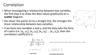 Correlation
• When investigating a relationship between two variables,
the first step is to show the data values graphically on a
scatter diagram.
• the closer the points lie to a straight line, the stronger the
linear relationship between two variables.
• if we have two variables x and y, and the data take the form
of n pairs (i.e. [x1, y1], [x2, y2], [x3, y3] ... [xn, yn]), then the
correlation coefficient is:
variance Standard deviation
 