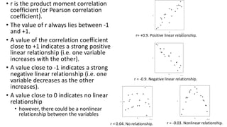 • r is the product moment correlation
coefficient (or Pearson correlation
coefficient).
• The value of r always lies between -1
and +1.
• A value of the correlation coefficient
close to +1 indicates a strong positive
linear relationship (i.e. one variable
increases with the other).
• A value close to -1 indicates a strong
negative linear relationship (i.e. one
variable decreases as the other
increases).
• A value close to 0 indicates no linear
relationship
• however, there could be a nonlinear
relationship between the variables
r= +0.9. Positive linear relationship.
r = -0.9. Negative linear relationship.
r = 0.04. No relationship. r = -0.03. Nonlinear relationship.
 