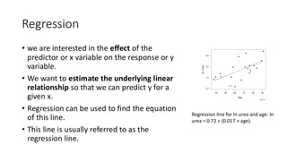 Regression
• we are interested in the effect of the
predictor or x variable on the response or y
variable.
• We want to estimate the underlying linear
relationship so that we can predict y for a
given x.
• Regression can be used to find the equation
of this line.
• This line is usually referred to as the
regression line.
Regression line for ln urea and age: ln
urea = 0.72 + (0.017 × age).
 