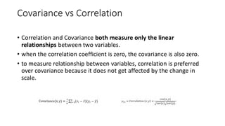 Covariance vs Correlation
• Correlation and Covariance both measure only the linear
relationships between two variables.
• when the correlation coefficient is zero, the covariance is also zero.
• to measure relationship between variables, correlation is preferred
over covariance because it does not get affected by the change in
scale.
 