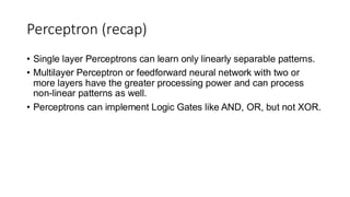 Perceptron (recap)
• Single layer Perceptrons can learn only linearly separable patterns.
• Multilayer Perceptron or feedforward neural network with two or
more layers have the greater processing power and can process
non-linear patterns as well.
• Perceptrons can implement Logic Gates like AND, OR, but not XOR.
 