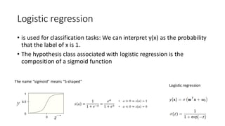 Logistic regression
• is used for classification tasks: We can interpret y(x) as the probability
that the label of x is 1.
• The hypothesis class associated with logistic regression is the
composition of a sigmoid function
The name “sigmoid” means “S-shaped”
Logistic regression
 