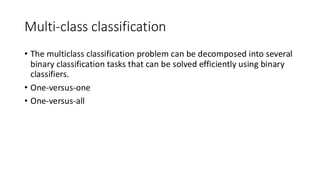 Multi-class classification
• The multiclass classification problem can be decomposed into several
binary classification tasks that can be solved efficiently using binary
classifiers.
• One-versus-one
• One-versus-all
 