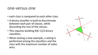 one-versus-one
• each class is compared to each other class
• A binary classifier is built to discriminate
between each pair of classes, while
discarding the rest of the classes.
• This requires building K(K−1)/2 binary
classifiers.
• When testing a new example, a voting is
performed among the classifiers and the
class with the maximum number of votes
wins.
 