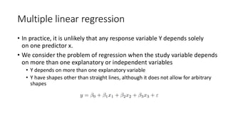 Multiple linear regression
• In practice, it is unlikely that any response variable Y depends solely
on one predictor x.
• We consider the problem of regression when the study variable depends
on more than one explanatory or independent variables
• Y depends on more than one explanatory variable
• Y have shapes other than straight lines, although it does not allow for arbitrary
shapes
 