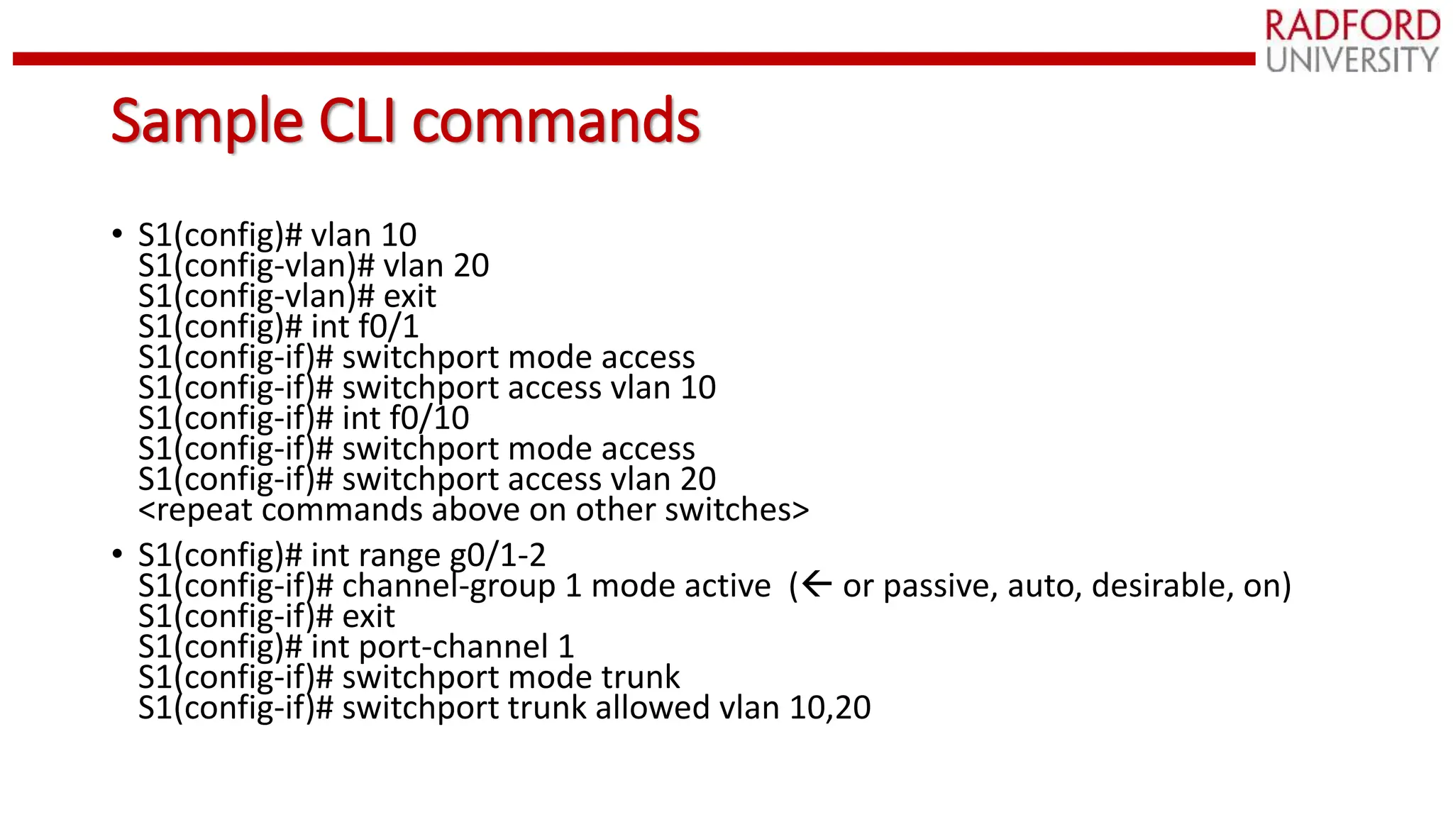 Sample CLI commands
• S1(config)# vlan 10
S1(config-vlan)# vlan 20
S1(config-vlan)# exit
S1(config)# int f0/1
S1(config-if)# switchport mode access
S1(config-if)# switchport access vlan 10
S1(config-if)# int f0/10
S1(config-if)# switchport mode access
S1(config-if)# switchport access vlan 20
<repeat commands above on other switches>
• S1(config)# int range g0/1-2
S1(config-if)# channel-group 1 mode active ( or passive, auto, desirable, on)
S1(config-if)# exit
S1(config)# int port-channel 1
S1(config-if)# switchport mode trunk
S1(config-if)# switchport trunk allowed vlan 10,20
 