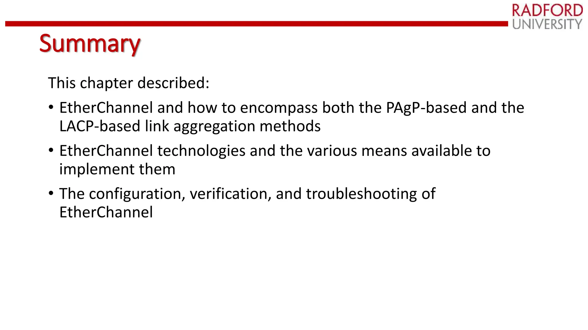 Summary
This chapter described:
• EtherChannel and how to encompass both the PAgP-based and the
LACP-based link aggregation methods
• EtherChannel technologies and the various means available to
implement them
• The configuration, verification, and troubleshooting of
EtherChannel
 