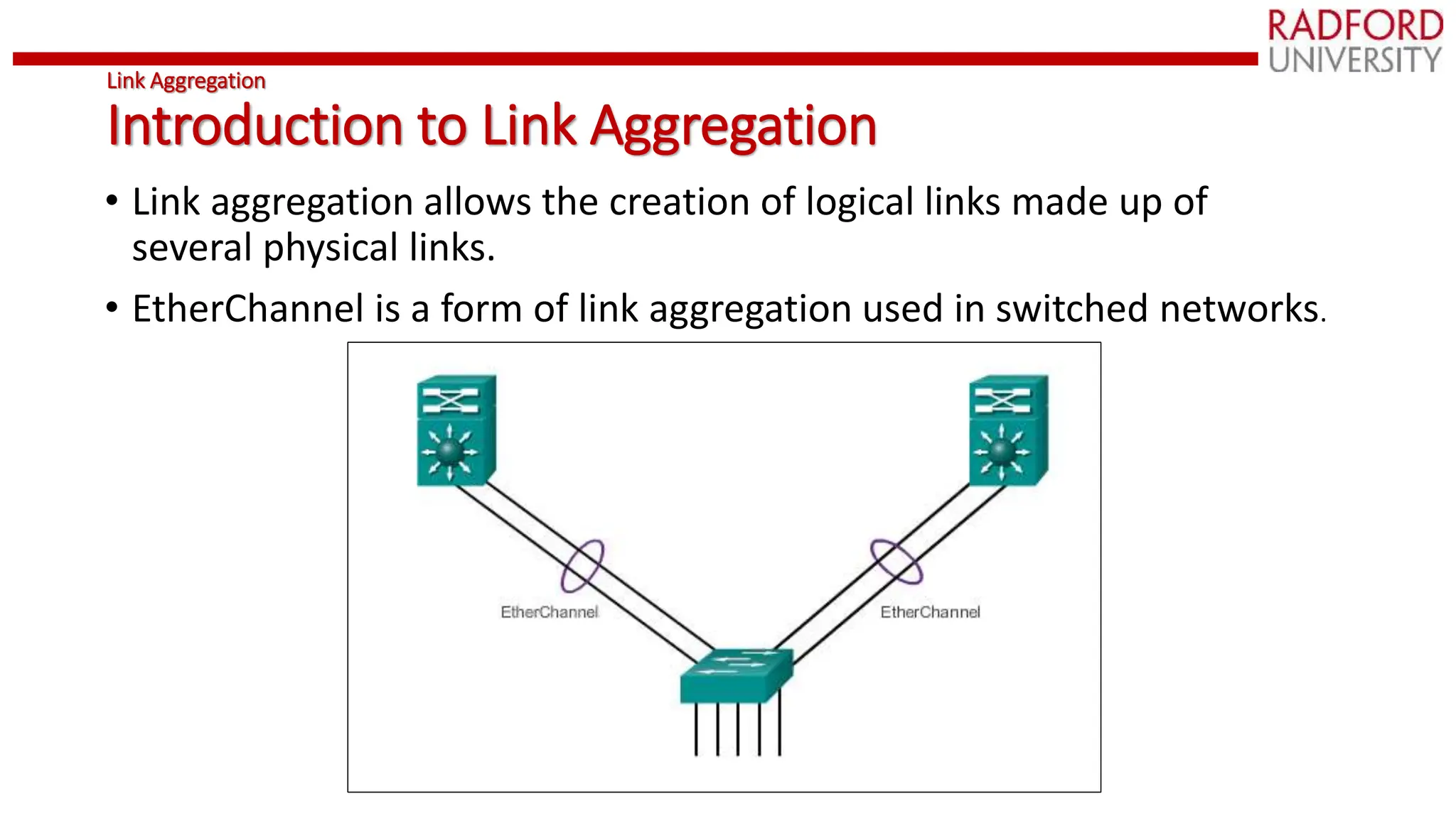 Link Aggregation
Introduction to Link Aggregation
• Link aggregation allows the creation of logical links made up of
several physical links.
• EtherChannel is a form of link aggregation used in switched networks.
 