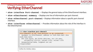 Verifying and Troubleshooting EtherChannel
Verifying EtherChannel
• show interface Port-channel – Displays the general status of the EtherChannel interface.
• show etherchannel summary – Displays one line of information per port channel.
• show etherchannel port-channel – Displays information about a specific port channel
interface.
• show interfaces etherchannel – Provides information about the role of the interface in
the EtherChannel.
 