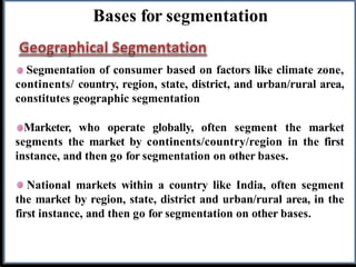 Bases for segmentation
Segmentation of consumer based on factors like climate zone,
continents/ country, region, state, district, and urban/rural area,
constitutes geographic segmentation
Marketer, who operate globally, often segment the market
segments the market by continents/country/region in the first
instance, and then go for segmentation on other bases.
National markets within a country like India, often segment
the market by region, state, district and urban/rural area, in the
first instance, and then go for segmentation on other bases.
 