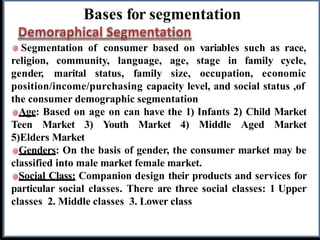 Bases for segmentation
Segmentation of consumer based on variables such as race,
religion, community, language,
gender, marital status, family
age, stage in family cycle,
size, occupation, economic
position/income/purchasing capacity level, and social status ,of
the consumer demographic segmentation
Age: Based on age on can have the 1) Infants 2) Child Market
Teen Market 3) Youth Market 4) Middle Aged Market
5)Elders Market
Genders: On the basis of gender, the consumer market may be
classified into male market female market.
Social Class: Companion design their products and services for
particular social classes. There are three social classes: 1 Upper
classes 2. Middle classes 3. Lower class
 