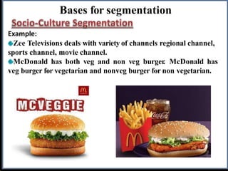 Bases for segmentation
Example:
Zee Televisions deals with variety of channels regional channel,
sports channel, movie channel.
McDonald has both veg and non veg burger
. McDonald has
veg burger for vegetarian and nonveg burger for non vegetarian.
 