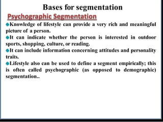 Bases for segmentation
Knowledge of lifestyle can provide a very rich and meaningful
picture of a person.
It can indicate whether the person is interested in outdoor
sports, shopping, culture, or reading.
It can include information concerning attitudes and personality
traits.
Lifestyle also can be used to define a segment empirically; this
is often called psychographic (as opposed to demographic)
segmentation..
 