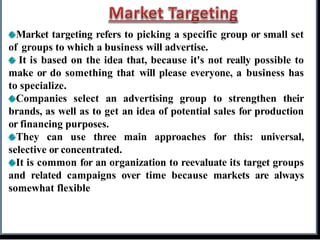 Market targeting refers to picking a specific group or small set
of groups to which a business will advertise.
It is based on the idea that, because it's not really possible to
make or do something that will please everyone, a business has
to specialize.
Companies select an advertising group to strengthen their
brands, as well as to get an idea of potential sales for production
or financing purposes.
They can use three main approaches for this: universal,
selective or concentrated.
It is common for an organization to reevaluate its target groups
and related campaigns over time because markets are always
somewhat flexible
 