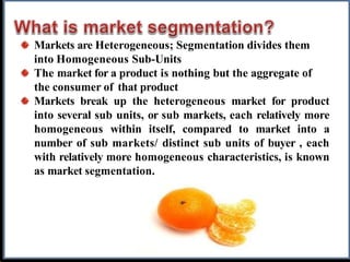 Markets are Heterogeneous; Segmentation divides them
into Homogeneous Sub-Units
The market for a product is nothing but the aggregate of
the consumer of that product
Markets break up the heterogeneous market for product
into several sub units, or sub markets, each relatively more
homogeneous within itself, compared to market into a
number of sub markets/ distinct sub units of buyer , each
with relatively more homogeneous characteristics, is known
as market segmentation.
 