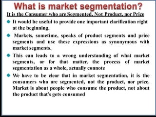 It is the Consumer who are Segmented, Not Product, nor Price
It would be useful to provide one important clarification right
at the beginning.
Markets, sometime, speaks of product segments and price
segments and use these expressions as synonymous with
market segments.
This can leads to a wrong understanding of what market
segments, or for that matter, the process of market
segmentation as a whole, actually connote
We have to be clear that in market segmentation, it is the
consumers who are segmented, not the product, nor price.
Market is about people who consume the product, not about
the product that’s gets consumed
 