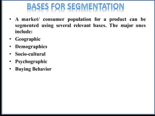 • A market/ consumer population for a product can be
segmented using several relevant bases. The major ones
include:
• Geographic
• Demographics
• Socio-cultural
• Psychographic
• Buying Behavior
 