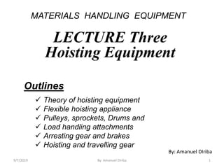 MATERIALS HANDLING EQUIPMENT
LECTURE Three
Hoisting Equipment
Outlines
 Theory of hoisting equipment
 Flexible hoisting appliance
 Pulleys, sprockets, Drums and
 Load handling attachments
 Arresting gear and brakes
 Hoisting and travelling gear
By: Amanuel DIriba
9/7/2019 1By: Amanuel Diriba
 