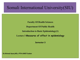 Somali International University(SIU)
Faculty Of Health Sciences
Department Of Public Health
Introduction to Basic Epidemiology(1)
Lecture 3 Measures of effect in epidemiology
Semester 3
Dr.Ahmed Ayna,MS.c PTH-UMST-Sudan
5/10/2021 1
 
