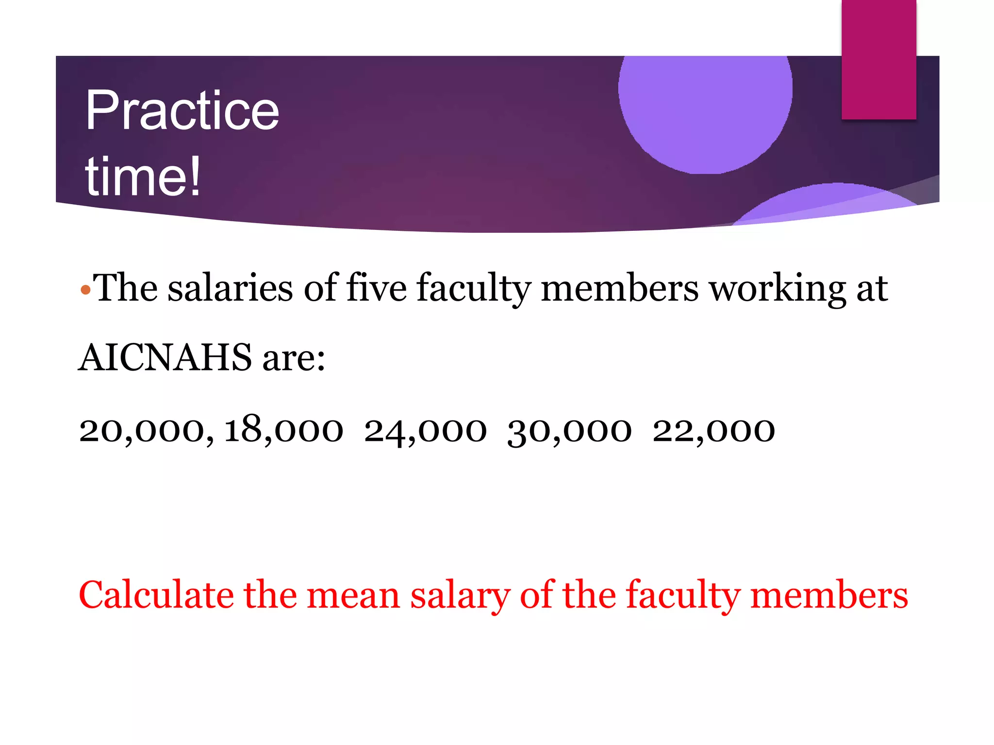 Practice
time!
•The salaries of five faculty members working at
AICNAHS are:
20,000, 18,000 24,000 30,000 22,000
Calculate the mean salary of the faculty members
 