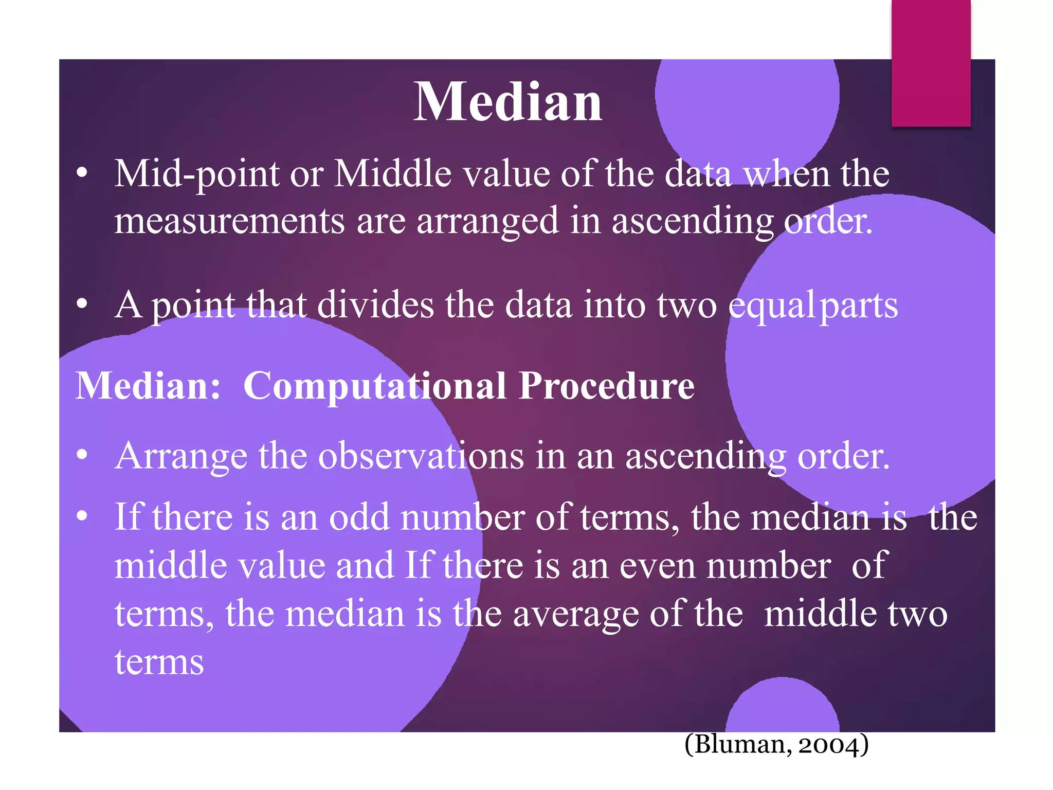 Median
• Mid-point or Middle value of the data when the
measurements are arranged in ascending order.
• A point that divides the data into two equalparts
Median: Computational Procedure
• Arrange the observations in an ascending order.
• If there is an odd number of terms, the median is the
middle value and If there is an even number of
terms, the median is the average of the middle two
terms
(Bluman, 2004)
 