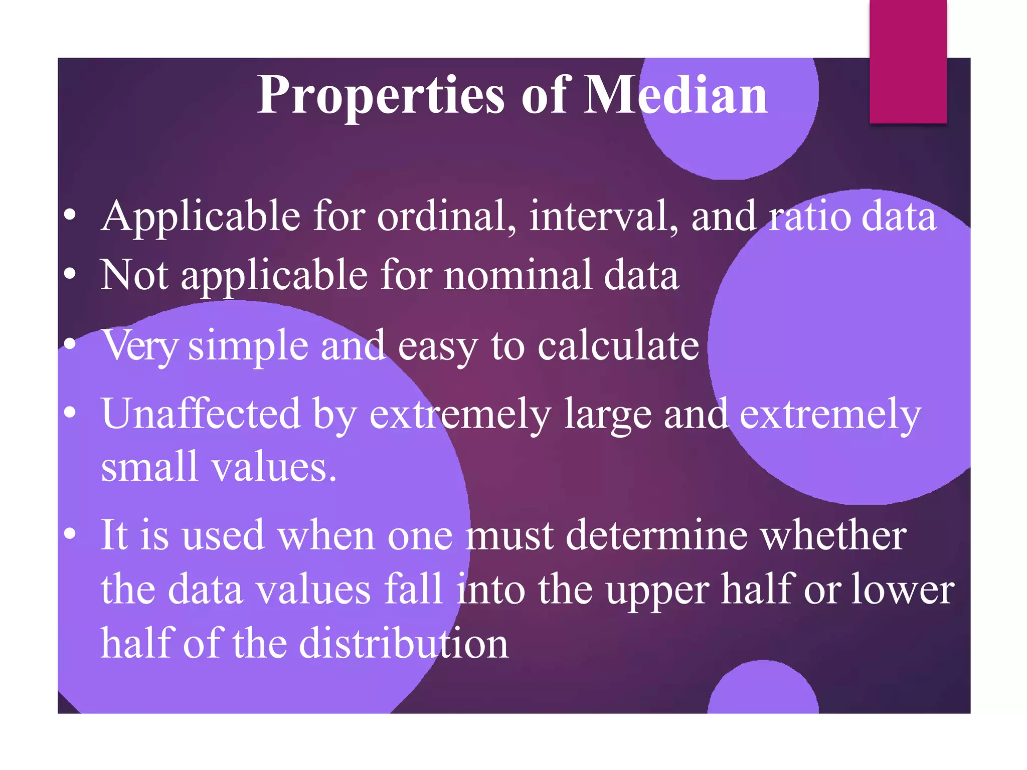 Properties of Median
• Applicable for ordinal, interval, and ratio data
• Not applicable for nominal data
• Very simple and easy to calculate
• Unaffected by extremely large and extremely
small values.
• It is used when one must determine whether
the data values fall into the upper half or lower
half of the distribution
 