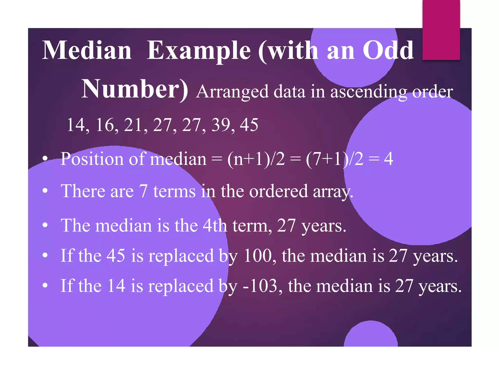 Median Example (with an Odd
Number) Arranged data in ascending order
14, 16, 21, 27, 27, 39, 45
• Position of median = (n+1)/2 = (7+1)/2 = 4
• There are 7 terms in the ordered array.
• The median is the 4th term, 27 years.
• If the 45 is replaced by 100, the median is 27 years.
• If the 14 is replaced by -103, the median is 27 years.
 