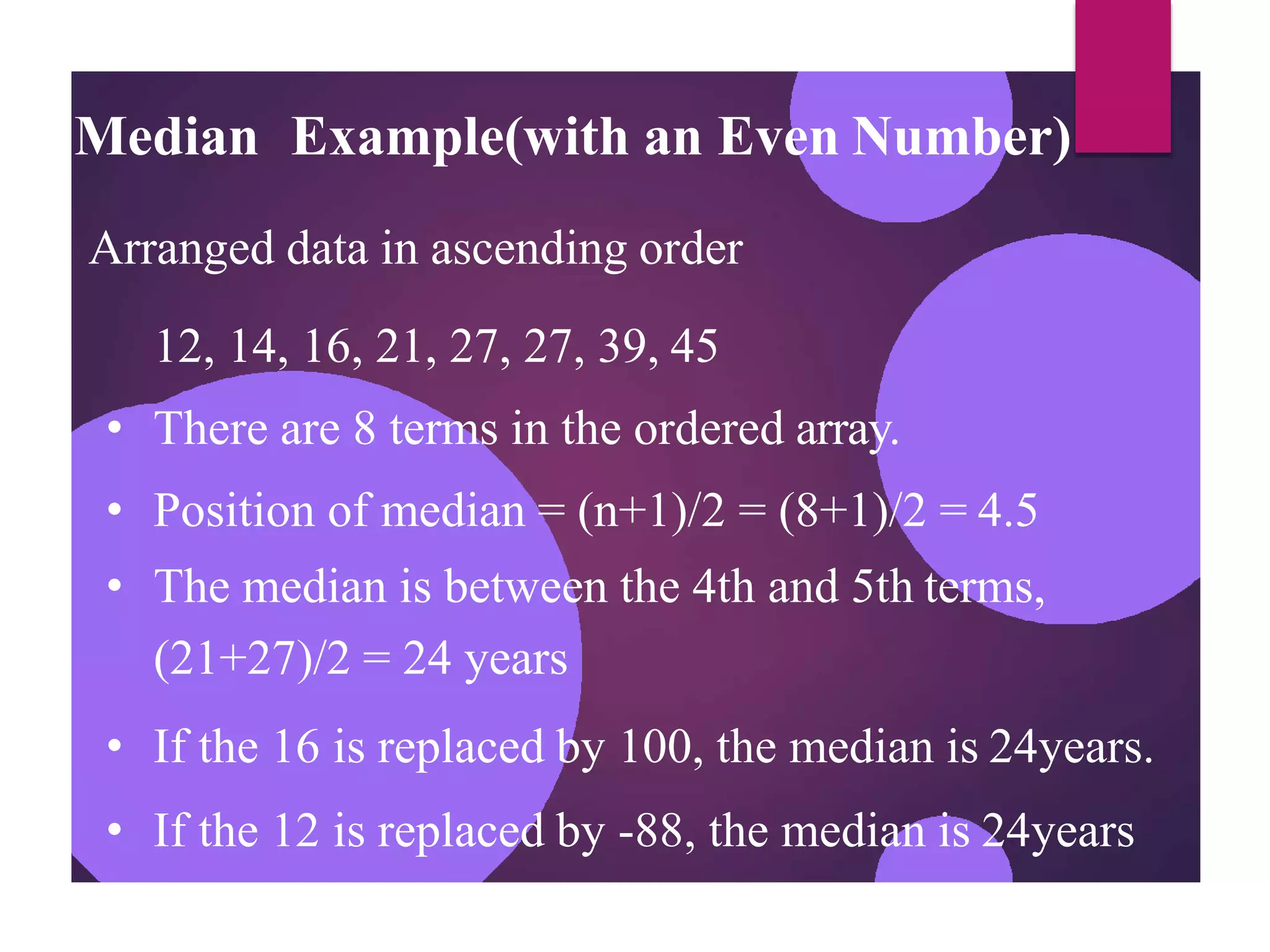 Median Example(with an Even Number)
Arranged data in ascending order
12, 14, 16, 21, 27, 27, 39, 45
• There are 8 terms in the ordered array.
• Position of median = (n+1)/2 = (8+1)/2 = 4.5
• The median is between the 4th and 5th terms,
(21+27)/2 = 24 years
• If the 16 is replaced by 100, the median is 24years.
• If the 12 is replaced by -88, the median is 24years
 
