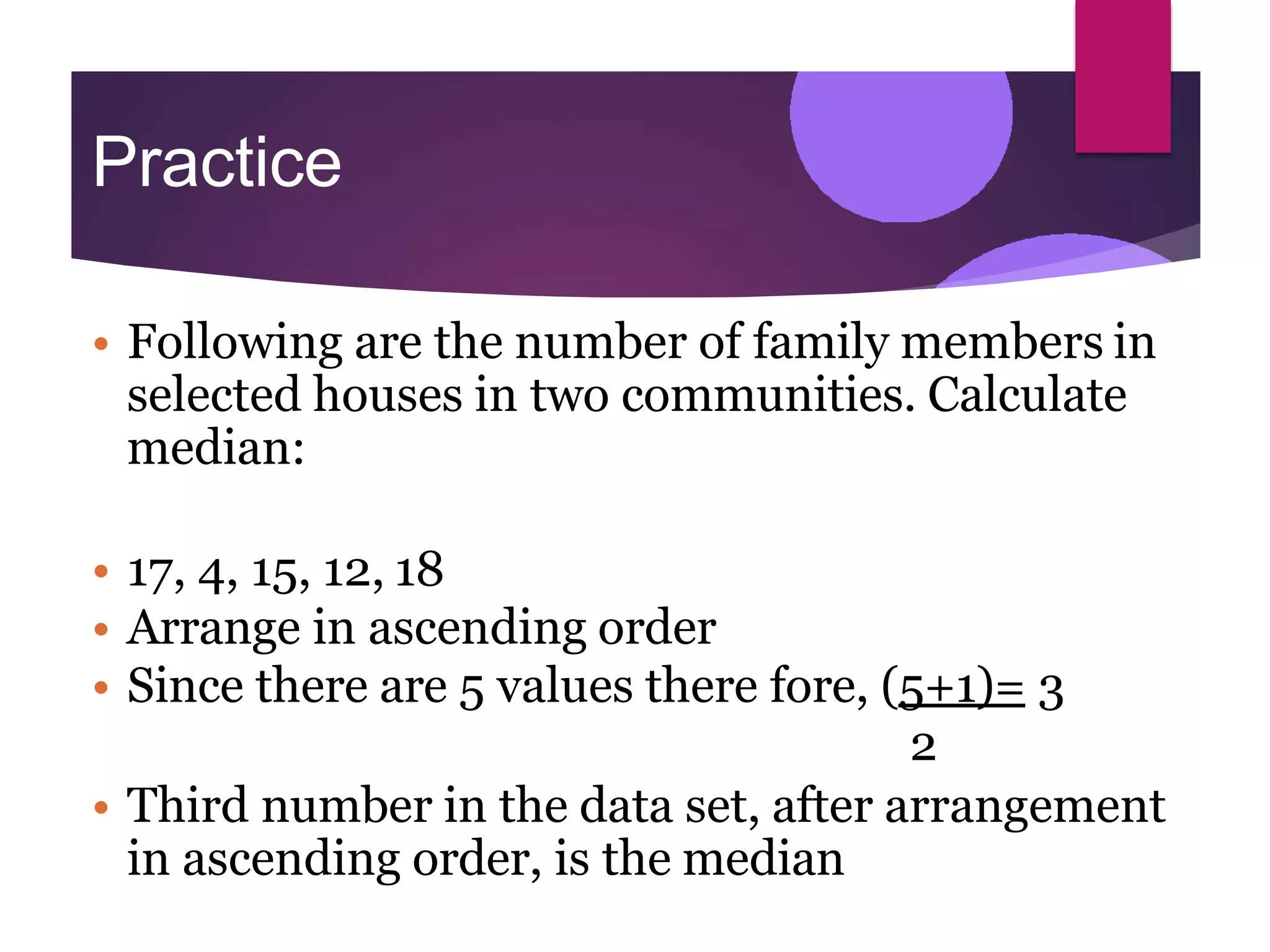Practice
• Following are the number of family members in
selected houses in two communities. Calculate
median:
• 17, 4, 15, 12, 18
• Arrange in ascending order
• Since there are 5 values there fore, (5+1)= 3
2
• Third number in the data set, after arrangement
in ascending order, is the median
 
