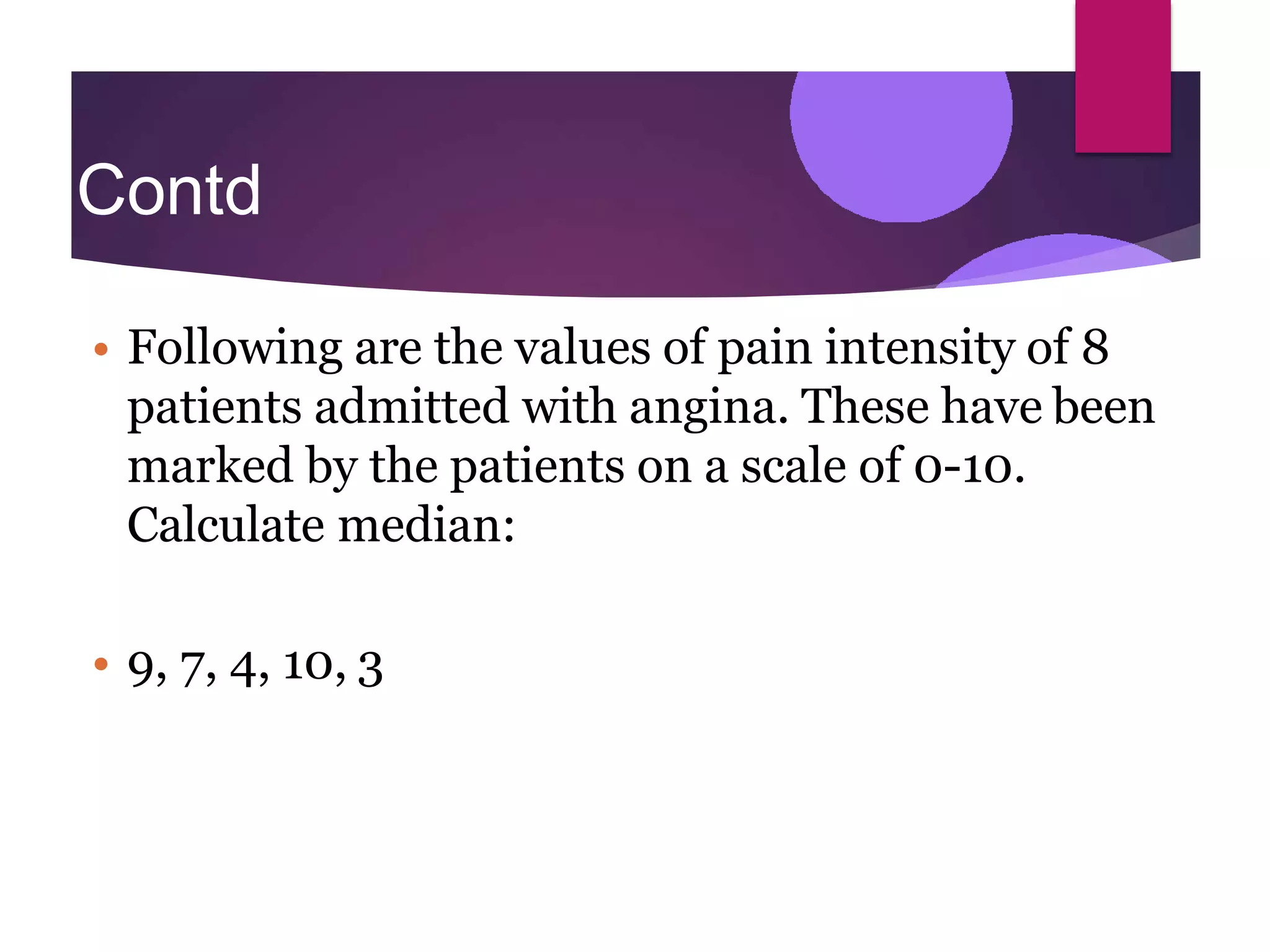 Contd
…
• Following are the values of pain intensity of 8
patients admitted with angina. These have been
marked by the patients on a scale of 0-10.
Calculate median:
• 9, 7, 4, 10, 3
 