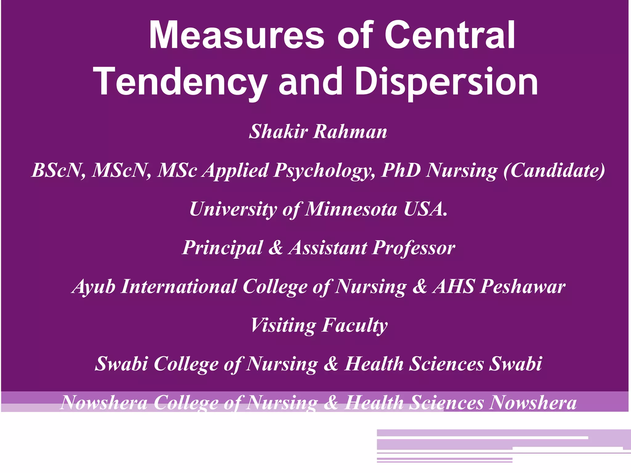 Measures of Central
Tendency and Dispersion
Shakir Rahman
BScN, MScN, MSc Applied Psychology, PhD Nursing (Candidate)
University of Minnesota USA.
Principal & Assistant Professor
Ayub International College of Nursing & AHS Peshawar
Visiting Faculty
Swabi College of Nursing & Health Sciences Swabi
Nowshera College of Nursing & Health Sciences Nowshera
 