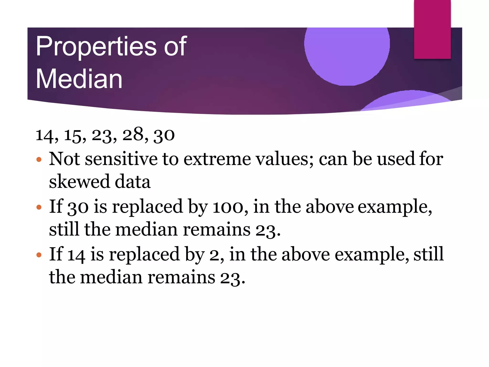 Properties of
Median
14, 15, 23, 28, 30
• Not sensitive to extreme values; can be used for
skewed data
• If 30 is replaced by 100, in the above example,
still the median remains 23.
• If 14 is replaced by 2, in the above example, still
the median remains 23.
 