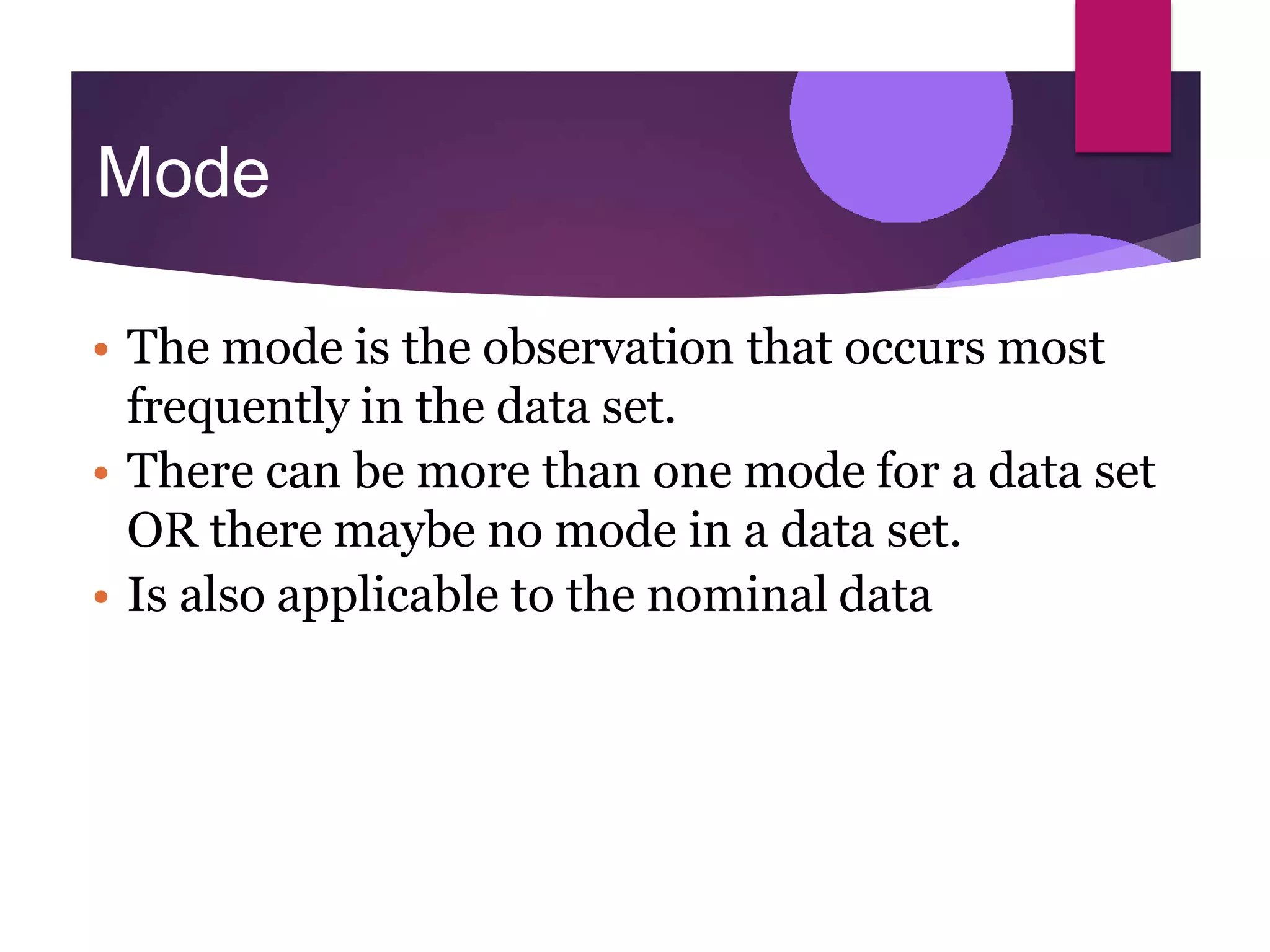 Mode
• The mode is the observation that occurs most
frequently in the data set.
• There can be more than one mode for a data set
OR there maybe no mode in a data set.
• Is also applicable to the nominal data
 