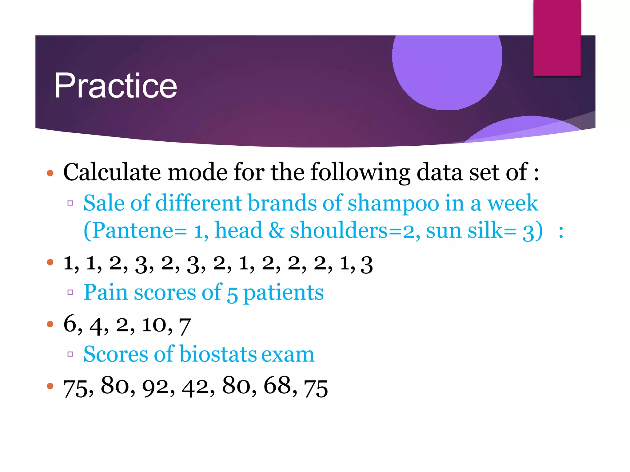 Practice
• Calculate mode for the following data set of :
▫ Sale of different brands of shampoo in a week
(Pantene= 1, head & shoulders=2, sun silk= 3) :
• 1, 1, 2, 3, 2, 3, 2, 1, 2, 2, 2, 1, 3
▫ Pain scores of 5 patients
• 6, 4, 2, 10, 7
▫ Scores of biostats exam
• 75, 80, 92, 42, 80, 68, 75
 