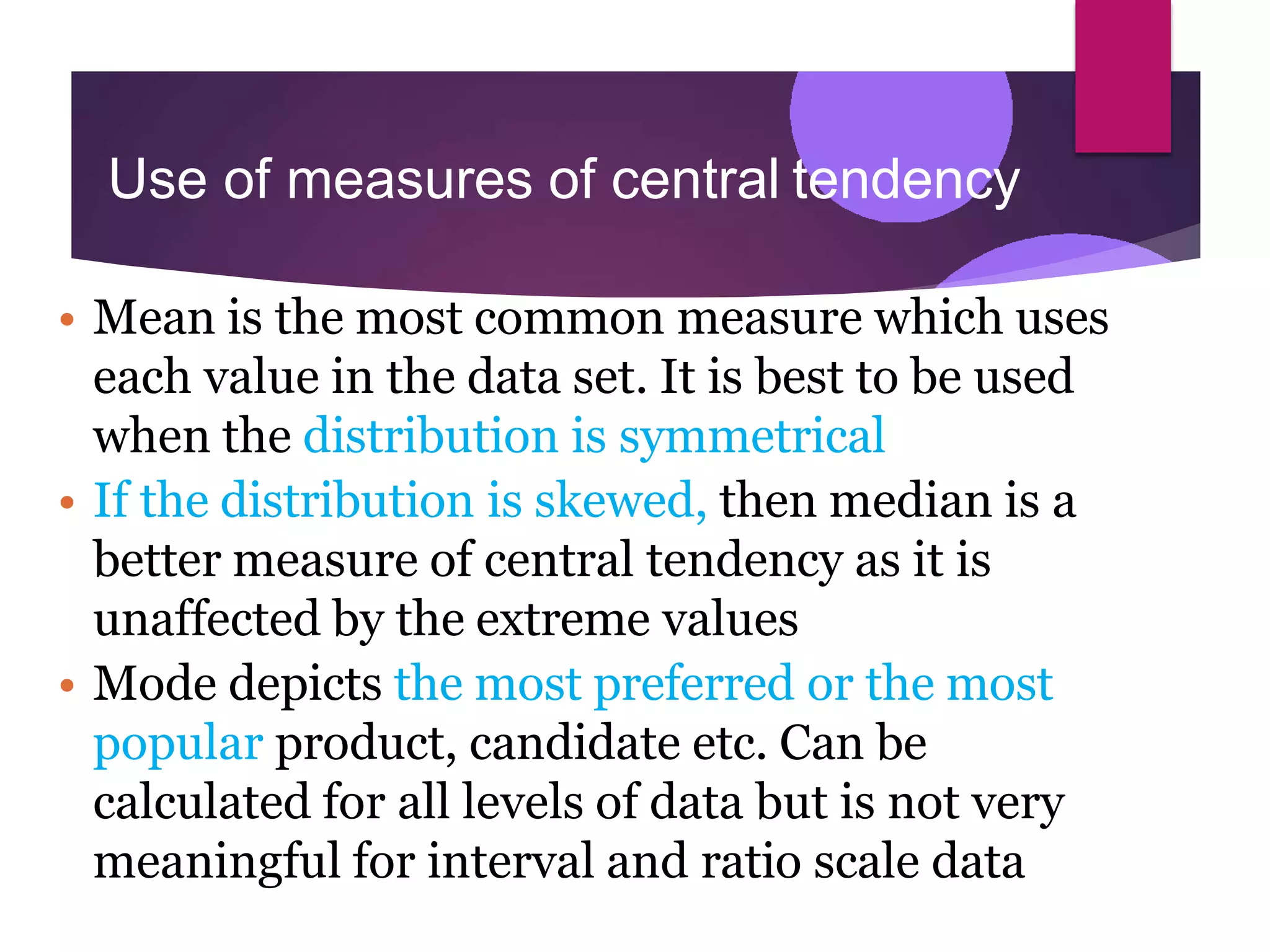 Use of measures of central tendency
• Mean is the most common measure which uses
each value in the data set. It is best to be used
when the distribution is symmetrical
• If the distribution is skewed, then median is a
better measure of central tendency as it is
unaffected by the extreme values
• Mode depicts the most preferred or the most
popular product, candidate etc. Can be
calculated for all levels of data but is not very
meaningful for interval and ratio scale data
 