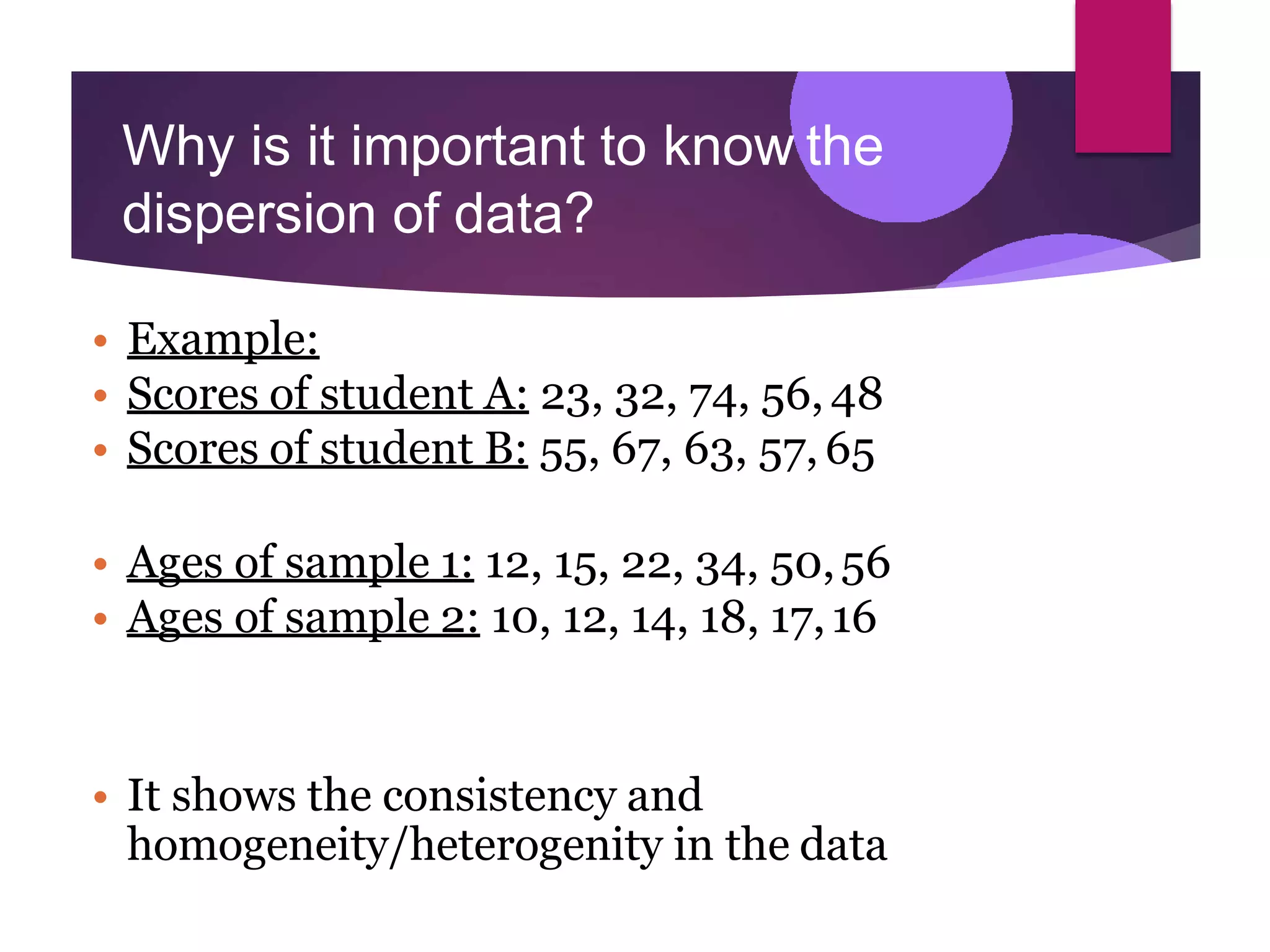 Why is it important to know the
dispersion of data?
• Example:
• Scores of student A: 23, 32, 74, 56, 48
• Scores of student B: 55, 67, 63, 57, 65
• Ages of sample 1: 12, 15, 22, 34, 50,56
• Ages of sample 2: 10, 12, 14, 18, 17,16
• It shows the consistency and
homogeneity/heterogenity in the data
 
