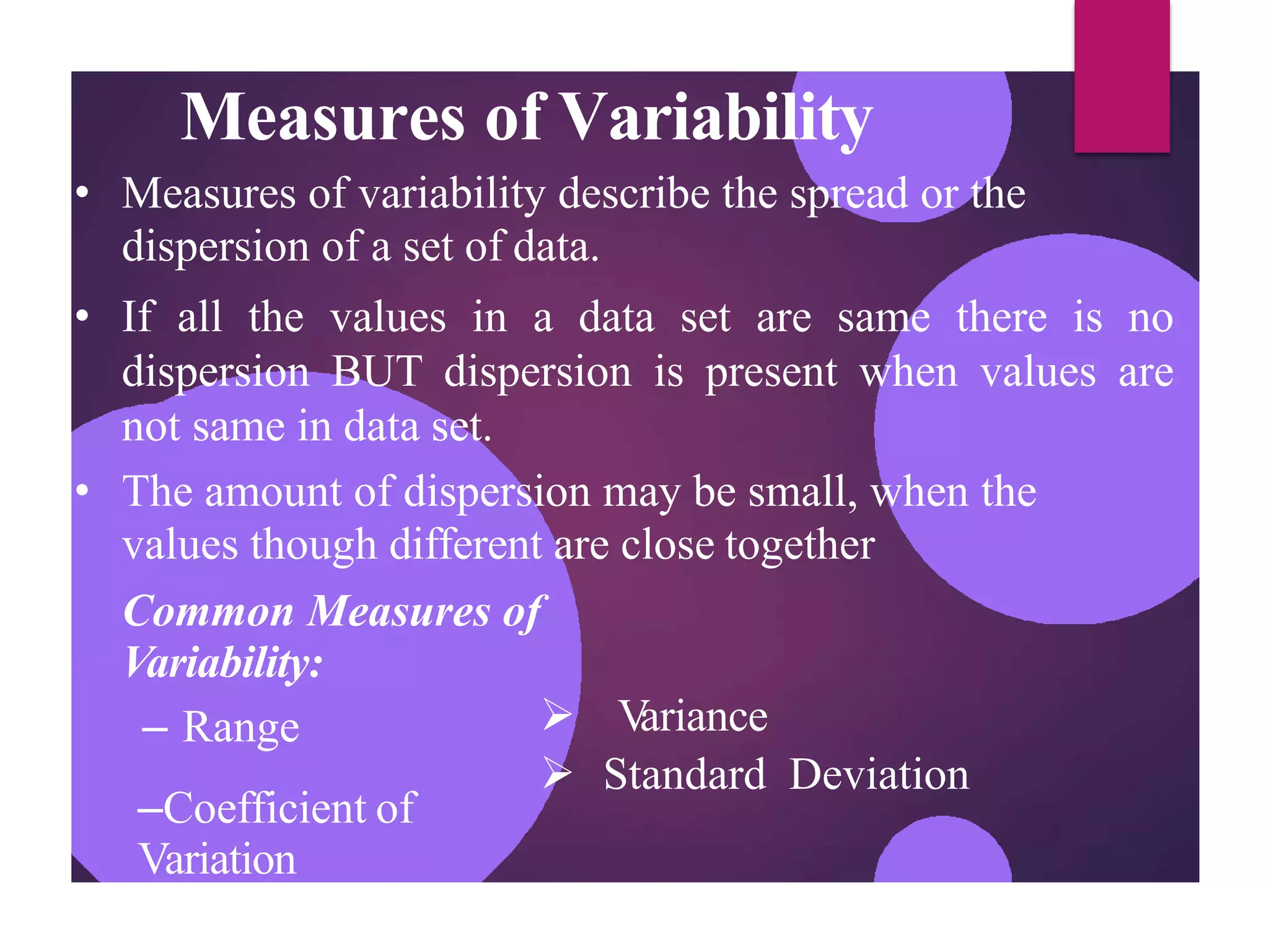 Measures of Variability
• Measures of variability describe the spread or the
dispersion of a set of data.
• If all the values in a data set are same there is no
dispersion BUT dispersion is present when values are
not same in data set.
• The amount of dispersion may be small, when the
values though different are close together
Common Measures of
Variability:
 V
ariance
 Standard Deviation
– Range
–Coefficient of
Variation
 