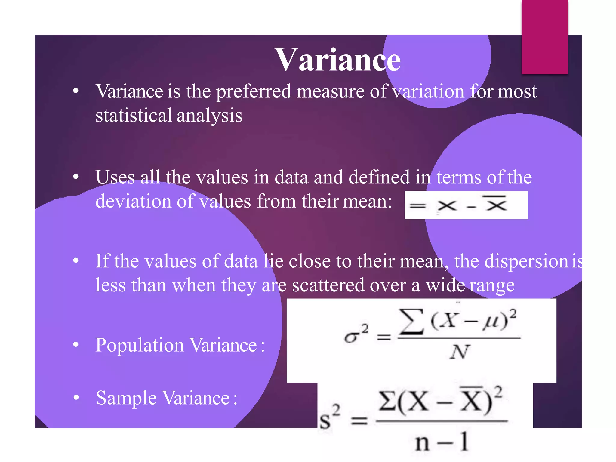 Variance
• Variance is the preferred measure of variation for most
statistical analysis
• Uses all the values in data and defined in terms of the
deviation of values from their mean:
• If the values of data lie close to their mean, the dispersionis
less than when they are scattered over a wide range
• Population Variance:
• Sample Variance:
 