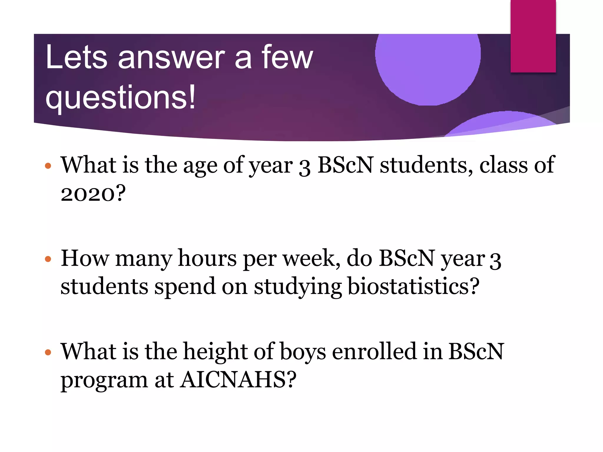 Lets answer a few
questions!
• What is the age of year 3 BScN students, class of
2020?
• How many hours per week, do BScN year 3
students spend on studying biostatistics?
• What is the height of boys enrolled in BScN
program at AICNAHS?
 