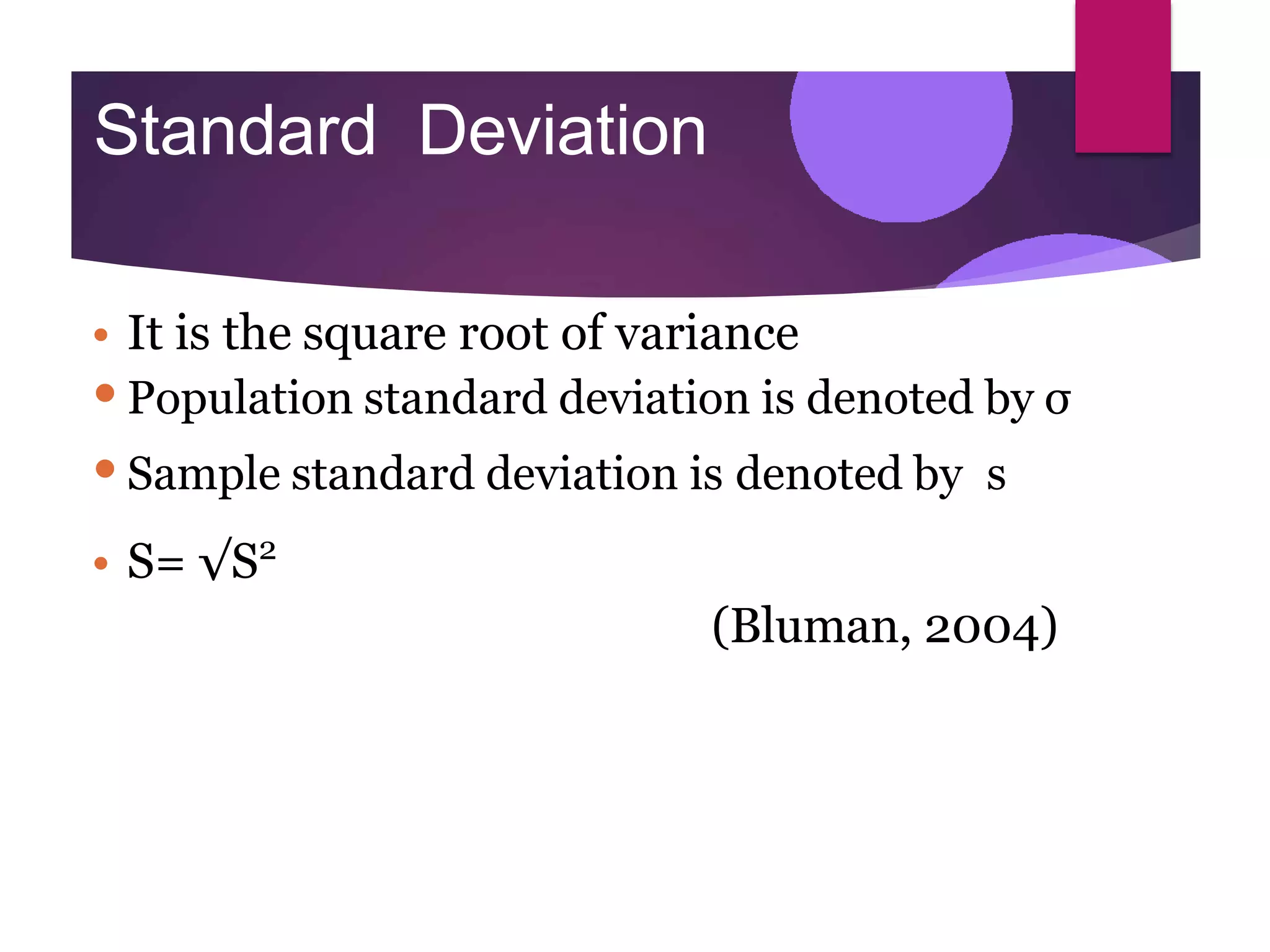 Standard Deviation
• It is the square root of variance
•Population standard deviation is denoted by σ
•Sample standard deviation is denoted by s
• S= √S2
(Bluman, 2004)
 