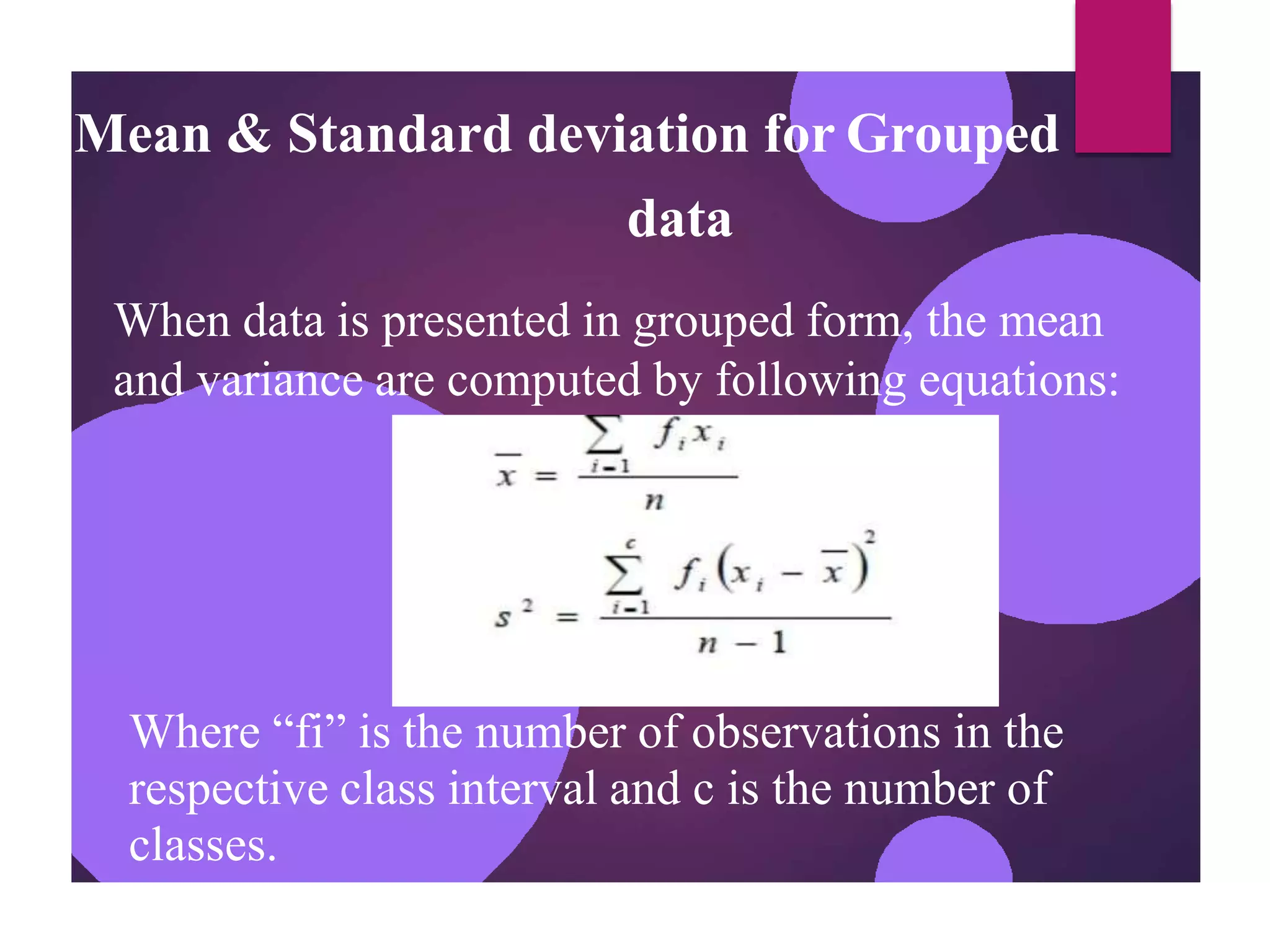 Mean & Standard deviation for Grouped
data
When data is presented in grouped form, the mean
and variance are computed by following equations:
Where “fi” is the number of observations in the
respective class interval and c is the number of
classes.
 