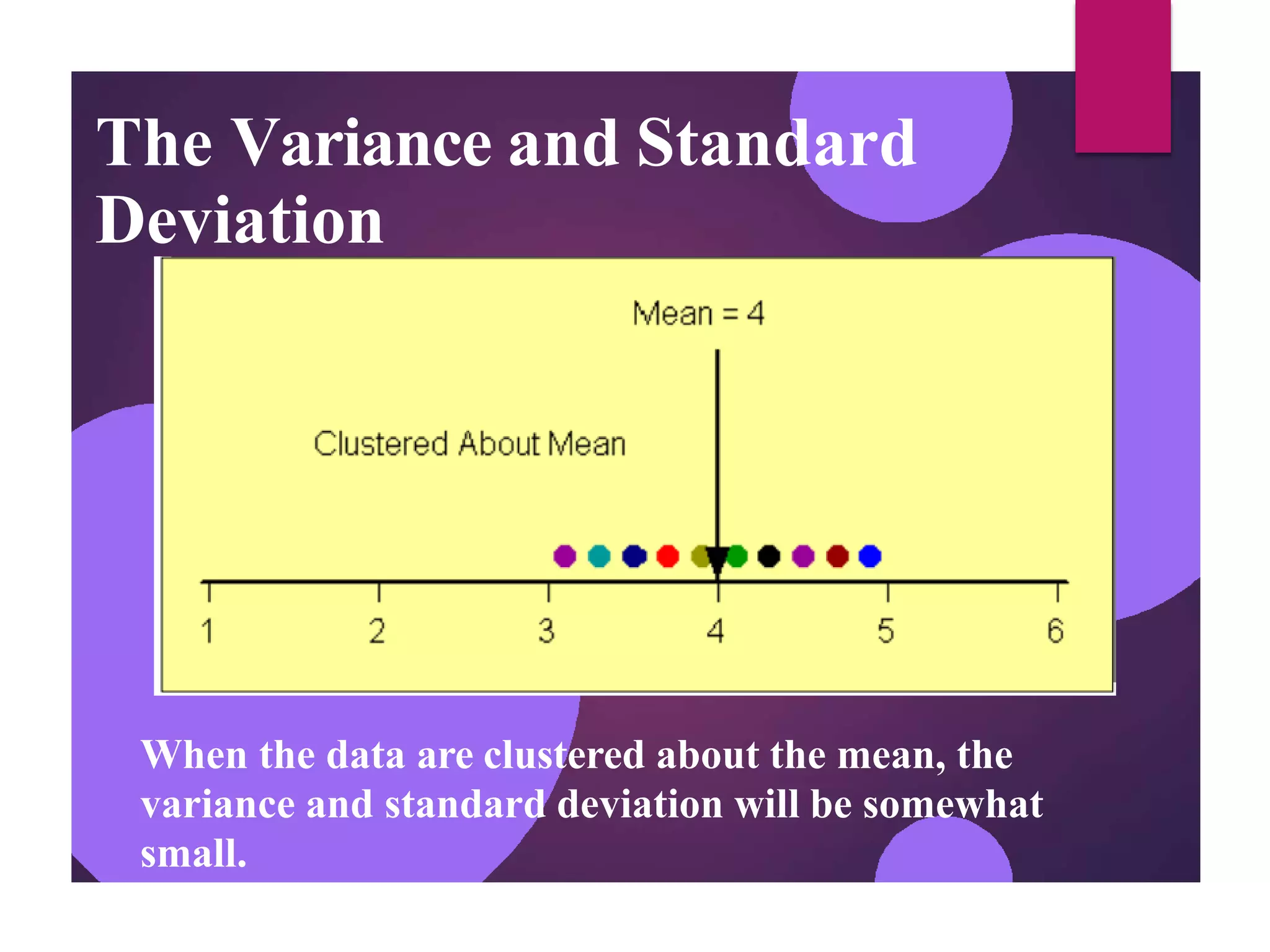 The Variance and Standard
Deviation
When the data are clustered about the mean, the
variance and standard deviation will be somewhat
small.
 