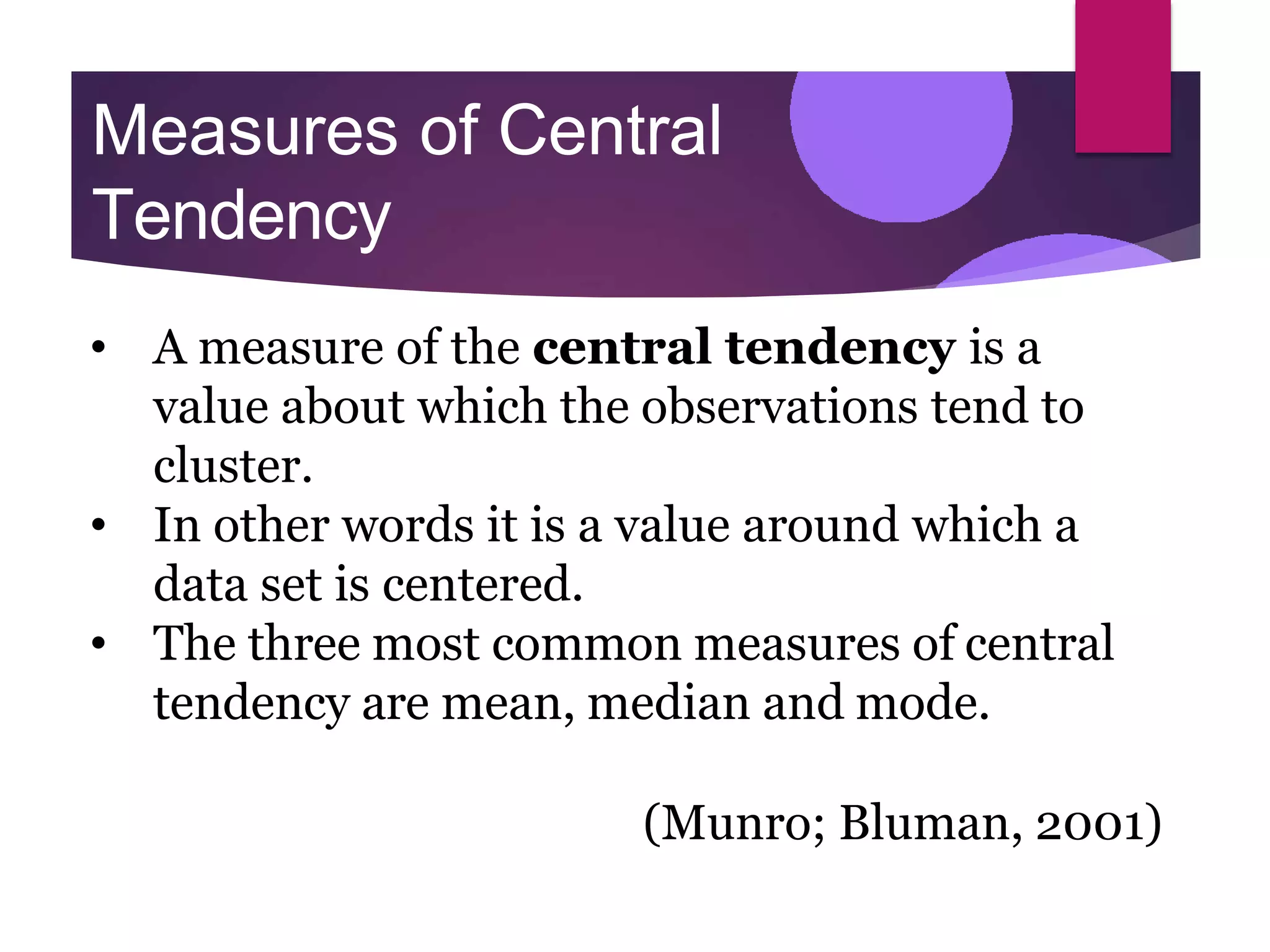 Measures of Central
Tendency
• A measure of the central tendency is a
value about which the observations tend to
cluster.
• In other words it is a value around which a
data set is centered.
• The three most common measures of central
tendency are mean, median and mode.
(Munro; Bluman, 2001)
 