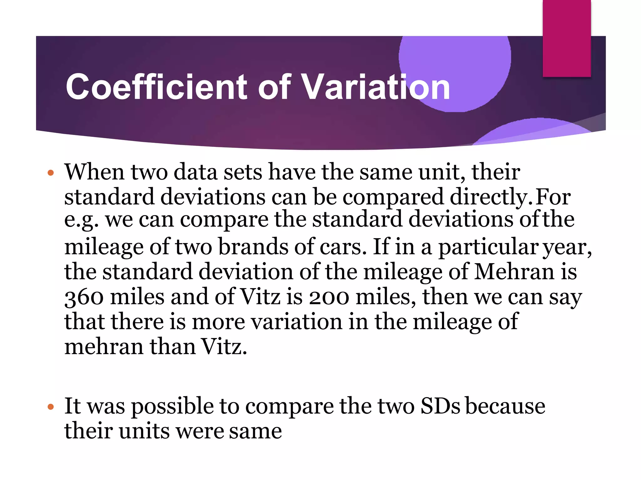 Coefficient of Variation
• When two data sets have the same unit, their
standard deviations can be compared directly.For
e.g. we can compare the standard deviations ofthe
mileage of two brands of cars. If in a particular year,
the standard deviation of the mileage of Mehran is
360 miles and of Vitz is 200 miles, then we can say
that there is more variation in the mileage of
mehran than Vitz.
• It was possible to compare the two SDs because
their units were same
 