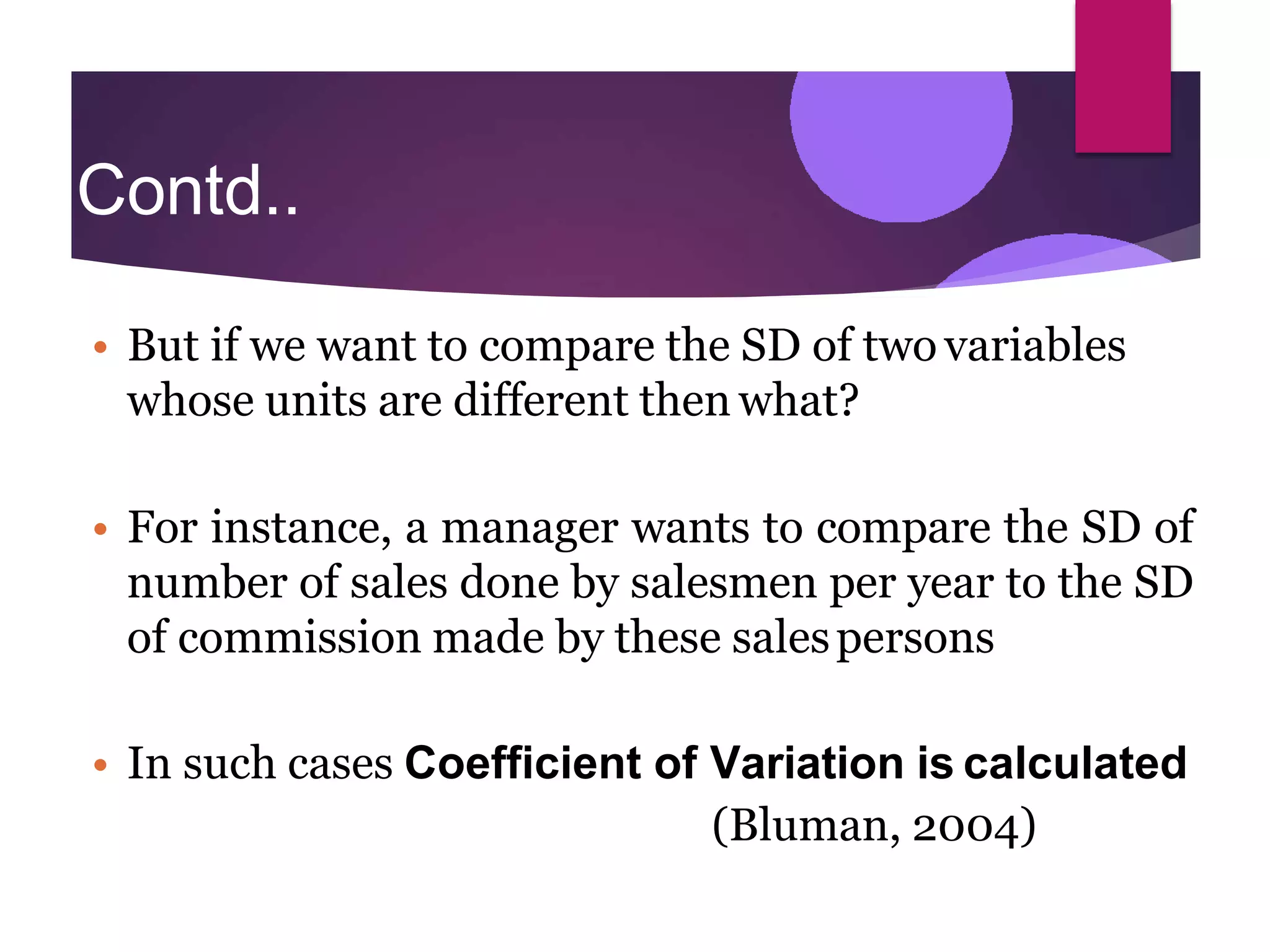 Contd..
.
• But if we want to compare the SD of two variables
whose units are different then what?
• For instance, a manager wants to compare the SD of
number of sales done by salesmen per year to the SD
of commission made by these salespersons
• In such cases Coefficient of Variation is calculated
(Bluman, 2004)
 